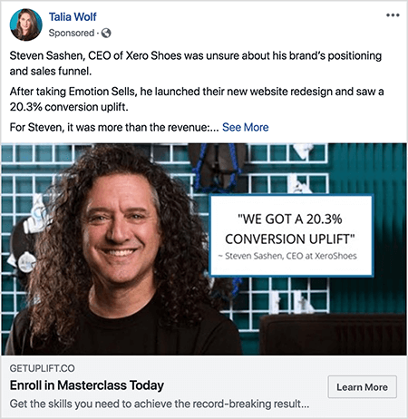 Ovo je snimka zaslona Facebook oglasa koji je stvorila Talia Wolf. Tekst oglasa govori priču: „Steven Sashen, izvršni direktor tvrtke Xero Shoes, nije bio siguran u poziciju i lijevak prodaje svoje marke. Nakon što je preuzeo Emotion Sells, pokrenuo je njihov novi redizajn web stranica i zabilježio je porast konverzije od 20,3%. Za Stevena je to bio više od prihoda:. .. “Tada se pojavljuje veza See More. Fotografija oglasa prikazuje Stevena od ramena prema apstraktnoj pozadini. Steven je bijelac s tamno smeđom kovrčavom kosom koja mu visi ispod ramena. Nasmiješen je i nosi crnu majicu. Desno od Stevena nalazi se bijeli okvir sa sljedećim tekstom: "‘ Dobili smo porast konverzije od 20,3% 